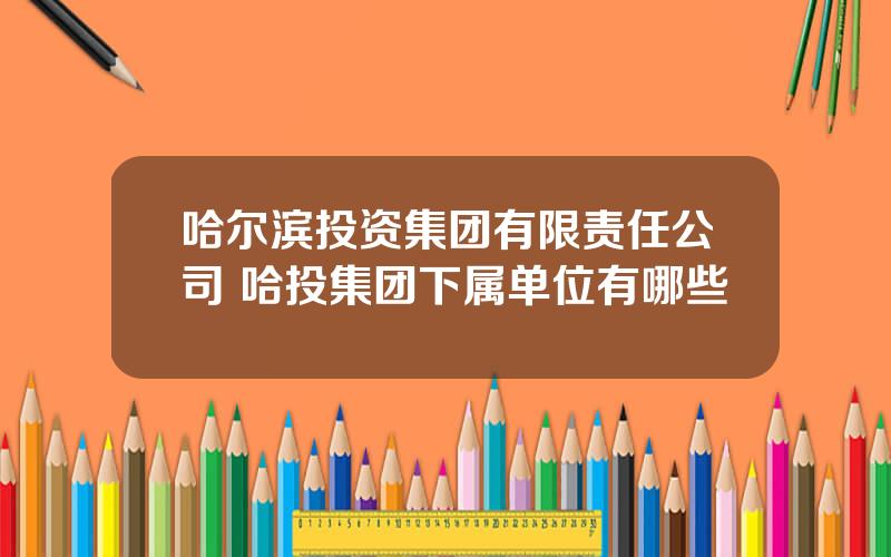 哈尔滨投资集团有限责任公司 哈投集团下属单位有哪些